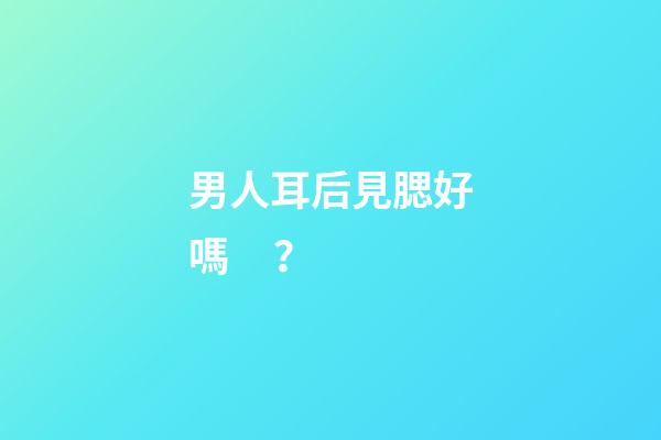 男人耳后見腮好嗎？